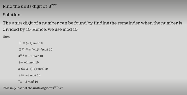 Find the units digit of 3227
Solution:
The units digit of a number can be found by finding the remainder when the number is
divided by 10. Hence, we use mod 10.
Now,
3² = (-1)mod 10
(32)113= (-1)113 mod 10
3226-1 mod 10
9-1 mod 10
3.9 3.(-1) mod 10
27= -3 mod 10
7= -3 mod 10
This implies that the units digit of 3227 is 7