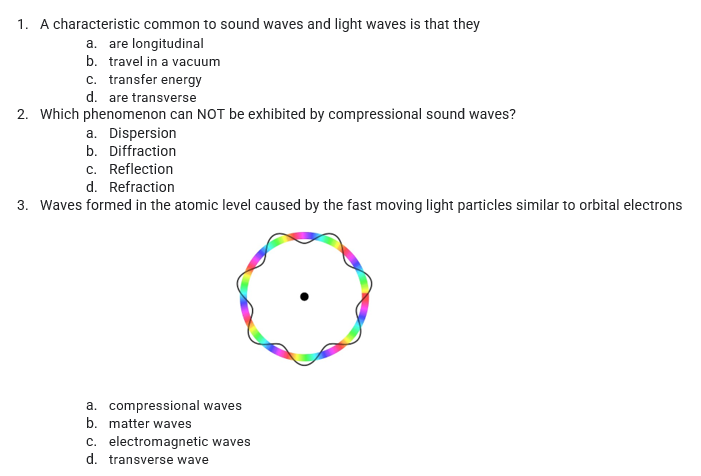 1. A characteristic common to sound waves and light waves is that they
a. are longitudinal
b. travel in a vacuum
c. transfer energy
d. are transverse
2. Which phenomenon can NOT be exhibited by compressional sound waves?
a. Dispersion
b. Diffraction
c. Reflection
d. Refraction
3. Waves formed in the atomic level caused by the fast moving light particles similar to orbital electrons
a. compressional waves
b. matter waves
c. electromagnetic waves
d. transverse wave
