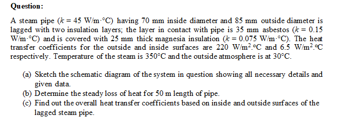 Question:
A steam pipe (k = 45 W/m-°C) having 70 mm inside diameter and 85 mm outside diameter is
lagged with two insulation layers; the layer in contact with pipe is 35 mm asbestos (k = 0.15
W/m-°C) and is covered with 25 mm thick magnesia insulation (k = 0.075 W/m-°C). The heat
transfer coefficients for the outside and inside surfaces are 220 W/m?.°C and 6.5 W/m?.°C
respectively. Temperature of the steam is 350°C and the outside atmosphere is at 30°C.
(a) Sketch the schematic diagram of the system in question showing all necessary details and
given data.
(b) Determine the steady loss of heat for 50 m length of pipe.
(c) Find out the overall heat transfer coefficients based on inside and outside surfaces of the
lagged steam pipe.
