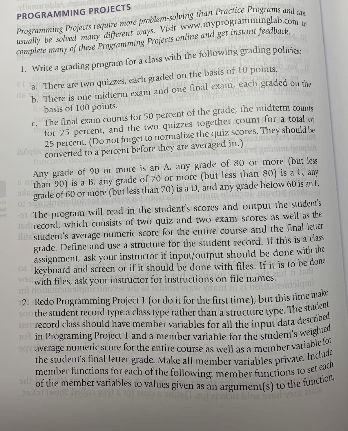 6 Ithan
of the member variables to values given as an argument(s) to the function,
the student's final letter grade. Make all member variables private. Include
member functions for each of the following: member functions to set each
101 in Programing Project 1 and a member variable for the student's weighted
PROGRAMMING PROJECTS ainlodildie
Practice Programs and can
iects require more problem-solving
Programming Projects
usually be solved many different ways. Visit www.myprogramminglab.com
complete many
of these Programming Projects online and
1. Write a grading program for a class with the following grading policies.
declaration
slutgers
ns of the class
(whi
hich are liste
or pi
C a. There are two quizzes, each graded on the basis of 10 points.
w worl eapaib
b. There is one midterm exam and one final exam, each graded on the
forbasis of 100 points.
C. The final exam counts for 50 percent of the grade, the midterm counts
thein
for 25 percent, and the two quizzes together count for a total of
ubliton
25 percent. (Do not forget to normalize the quiz scores. They should be
2ariqdionverted to a percent before they are averaged in.)
function
ns for
Any grade of 90 or more is an A, any grade of 80 or more (but less
6 than 90) is a B, any grade of 70 or more (but less than 80) is a C, any
9M6 grade of 60 or more (but less than 70) is a D, and any grade below 60 is an F.
piv
-91 The program will read in the student's scores and output the student's
1direcord, which consists of two quiz and two exam scores as well as the
ilbe student's average numeric score for the entire course and the final letter
grade. Define and use a structure for the student record. If this is a class
assignment, ask your instructor if input/output should be done with the
keyboard and screen or if it should be done with files. If it is to be done
with files, ask your instructor for instructions on file names.
slimaeyow vasm hi
2. Redo Programming Project 1 (or do it for the first time), but this time make
alami
a
vaverage numeric score for the entire course as well as a member variabie
worde bel
