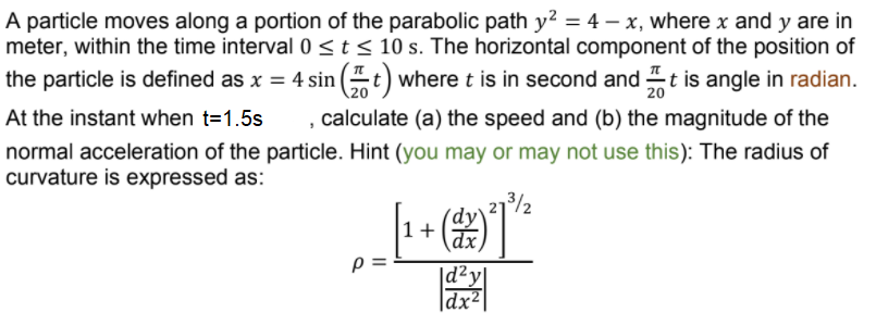 A particle moves along a portion of the parabolic path y? = 4 – x, where x and y are in
meter, within the time interval 0 <t < 10 s. The horizontal component of the position of
the particle is defined as x = 4 sin (t) where t is in second and t is angle in radian.
, calculate (a) the speed and (b) the magnitude of the
20
At the instant when t=1.5s
normal acceleration of the particle. Hint (you may or may not use this): The radius of
curvature is expressed as:
73/2
1+
|d²y|
|dx²
