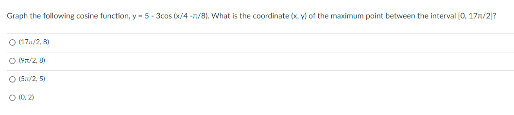 Graph the following cosine function, y = 5 - 3cos (x/4 -n/8). What is the coordinate (x, y) of the maximum point between the interval [0, 177/2]?
O (17n/2, 8)
O (9n/2, 8)
O (5T/2, 5)
O (0, 2)
