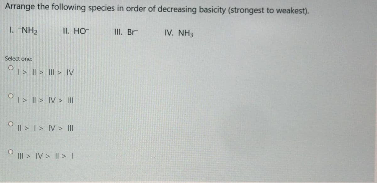 Arrange the following species in order of decreasing basicity (strongest to weakest).
1. "NH2
II. HO
III. Br
IV. NH3
Select one:
O1> || > III > IV
O1> I| > IV > II
O I| > 1> IV > II
III > IV > |I >I
