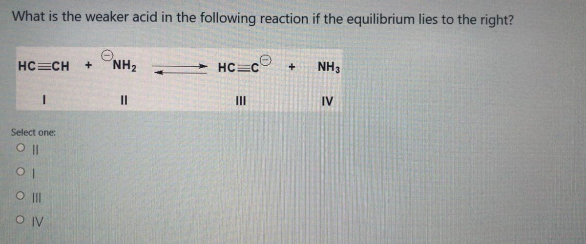 What is the weaker acid in the following reaction if the equilibrium lies to the right?
HC=CH
+
NH2
- HC=C
NH3
II
II
IV
Select one:
O II
