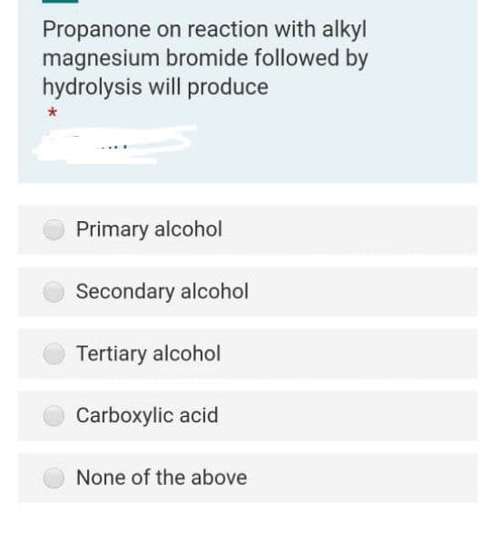 Propanone on reaction with alkyl
magnesium bromide followed by
hydrolysis will produce
Primary alcohol
Secondary alcohol
Tertiary alcohol
Carboxylic acid
None of the above
