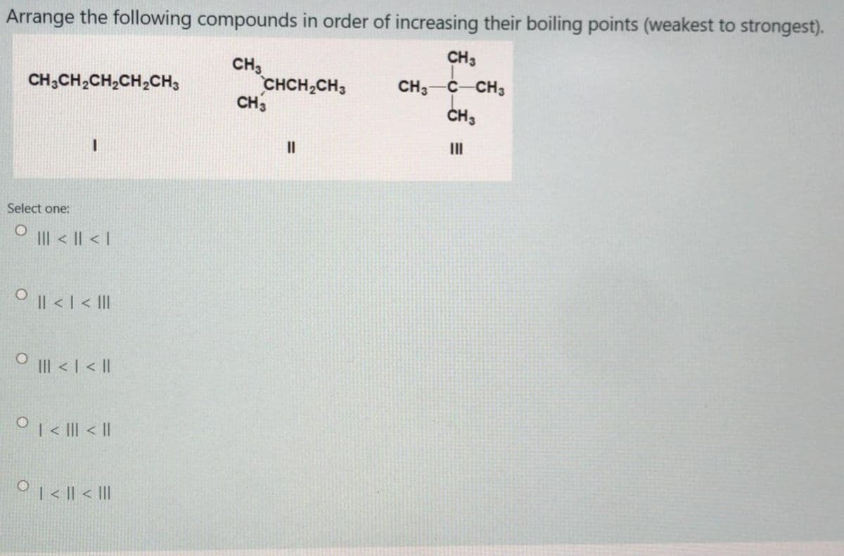 Arrange the following compounds in order of increasing their boiling points (weakest to strongest).
CH3
CH,
CHCH2CH3
CH3
CH3-C-CH3
CH3
CH,CH,CH,CH,CH,
II
Select one:
O I < || < I
O I| < |< II
O II < I <|
0 < I| < ||
O1< || < II
