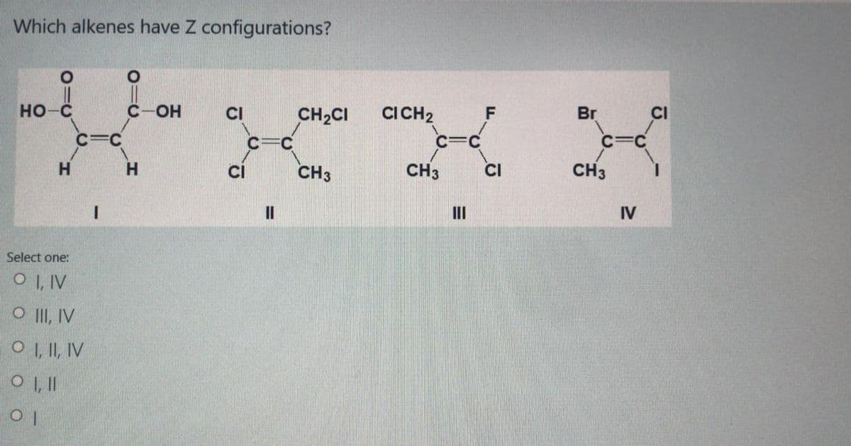 Which alkenes have Z configurations?
HO-C
C-OH
CI
CH2CI
CICH2
Br
C=C
C
c=C
H.
CI
CH3
CH3
CI
CH3
II
IV
Select one:
O I, IV
O II, IV
O , I, IV
