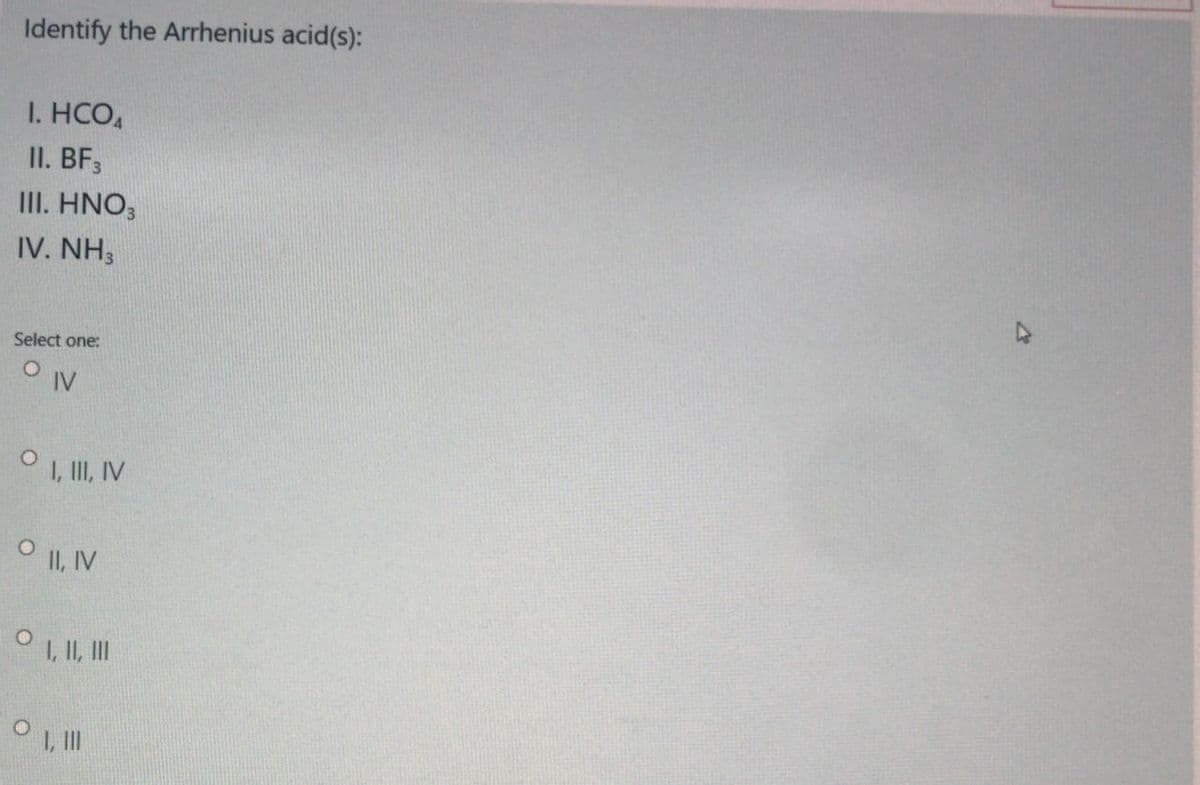 Identify the Arrhenius acid(s):
I. HCO,
II. BF,
III. HNO;
IV. NH3
Select one:
O IV
, II, V
O I, IV
