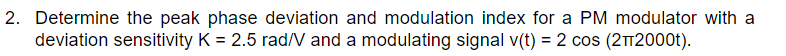 2. Determine the peak phase deviation and modulation index for a PM modulator with a
deviation sensitivity K = 2.5 rad/V and a modulating signal v(t) = 2 cos (212000t).
%3D
