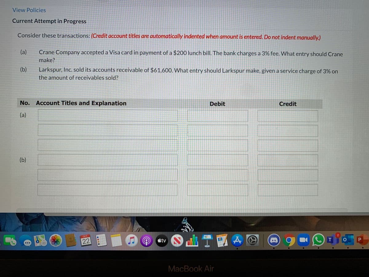 View Policies
Current Attempt in Progress
Consider these transactions: (Credit account titles are automatically indented when amount is entered. Do not indent manually.)
(a)
Crane Company accepted a Visa card in payment of a $200 lunch bill. The bank charges a 3% fee. What entry should Crane
make?
(b)
Larkspur, Inc. sold its accounts receivable of $61,600. What entry should Larkspur make, given a service charge of 3% on
the amount of receivables sold?
No. Account Titles and Explanation
Debit
Credit
(a)
(b)
一
OCT
PADES
22
átv
T
MacBook Air
....
