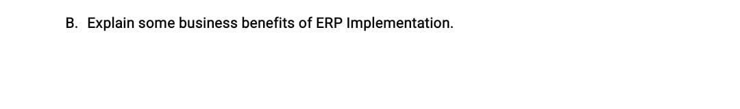 B. Explain some business benefits of ERP Implementation.
