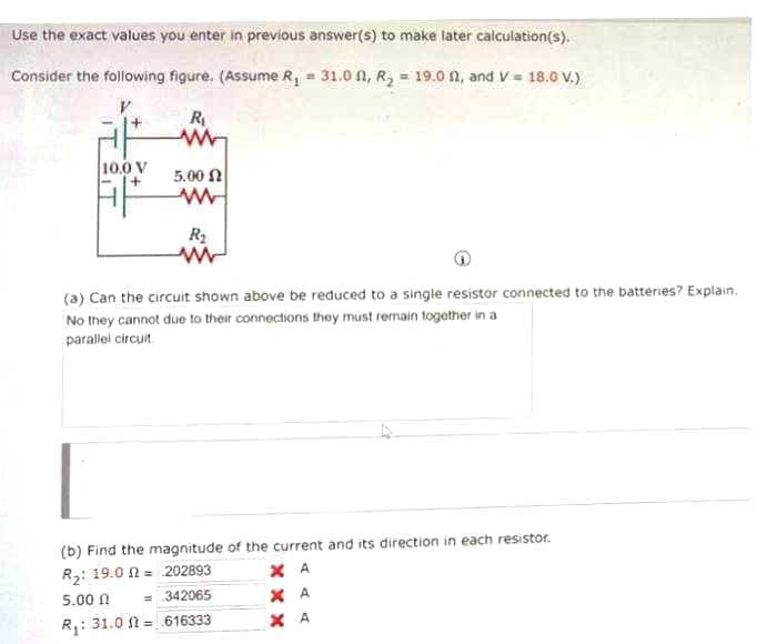 Use the exact values you enter in previous answer(s) to make later calculation(s).
Consider the following figure. (Assume R, = 31.0 A, R, = 19.0 n, and V= 18.0 V.)
R
10.0 V
5.00 N
R2
(a) Can the circuit shown above be reduced to a single resistor connected to the batteries? Explain.
No they cannot due to their connections they must remain together in a
parallel circuit
(b) Find the magnitude of the current and its direction in each resistor.
X A
X A
R: 19.0 N = 202893
5.00 n
= 342065
R,: 31.0 n = 616333
X A
