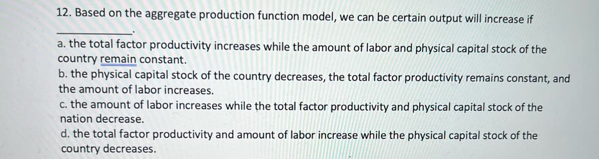 12. Based on the aggregate production function model, we can be certain output will increase if
a. the total factor productivity increases while the amount of labor and physical capital stock of the
country remain constant.
b. the physical capital stock of the country decreases, the total factor productivity remains constant, and
the amount of labor increases.
c. the amount of labor increases while the total factor productivity and physical capital stock of the
nation decrease.
d. the total factor productivity and amount of labor increase while the physical capital stock of the
country decreases.
