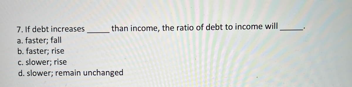 7. If debt increases
a. faster; fall
b. faster; rise
C. slower; rise
d. slower; remain unchanged
than income, the ratio of debt to income will
