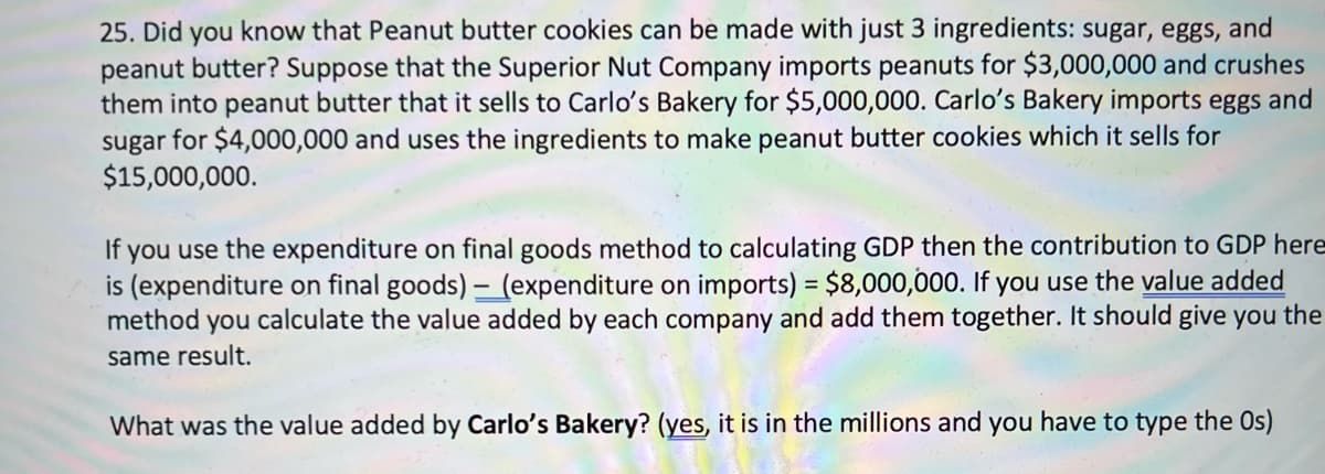 25. Did you know that Peanut butter cookies can be made with just 3 ingredients: sugar, eggs, and
peanut butter? Suppose that the Superior Nut Company imports peanuts for $3,000,000 and crushes
them into peanut butter that it sells to Carlo's Bakery for $5,000,000. Carlo's Bakery imports eggs and
sugar for $4,000,000 and uses the ingredients to make peanut butter cookies which it sells for
$15,000,000.
If you use the expenditure on final goods method to calculating GDP then the contribution to GDP here
is (expenditure on final goods) – (expenditure on imports) = $8,000,000. If you use the value added
method you calculate the value added by each company and add them together. It should give you the
same result.
What was the value added by Carlo's Bakery? (yes, it is in the millions and you have to type the Os)
