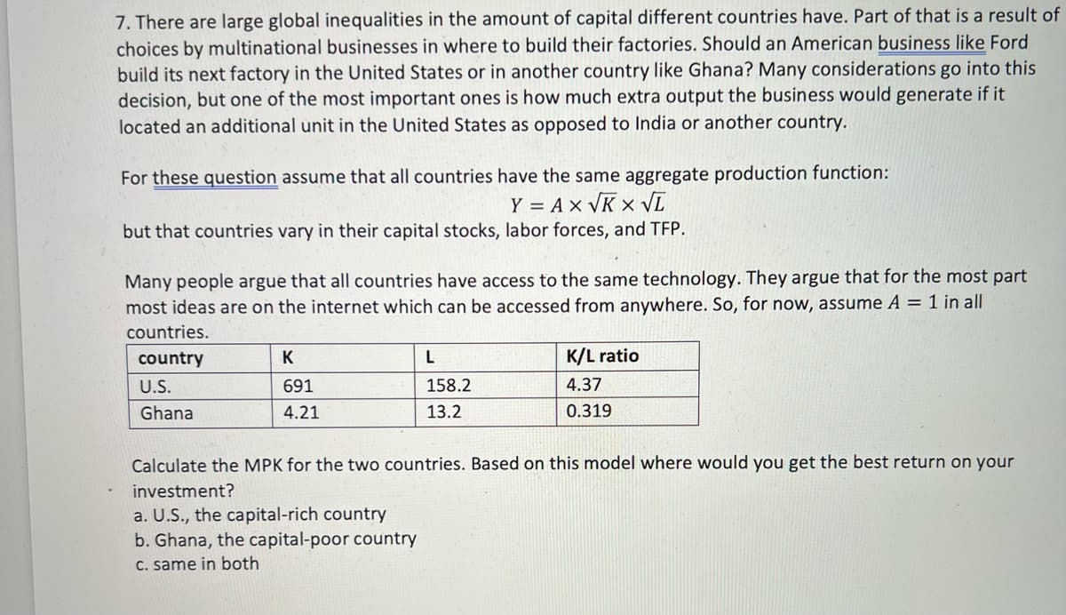 7. There are large global inequalities in the amount of capital different countries have. Part of that is a result of
choices by multinational businesses in where to build their factories. Should an American business like Ford
build its next factory in the United States or in another country like Ghana? Many considerations go into this
decision, but one of the most important ones is how much extra output the business would generate if it
located an additional unit in the United States as opposed to India or another country.
For these question assume that all countries have the same aggregate production function:
Y = A x VK x VT
but that countries vary in their capital stocks, labor forces, and TFP.
Many people argue that all countries have access to the same technology. They argue that for the most part
most ideas are on the internet which can be accessed from anywhere. So, for now, assume A = 1 in all
countries.
country
K
L
K/L ratio
U.S.
691
158.2
4.37
Ghana
4.21
13.2
0.319
Calculate the MPK for the two countries. Based on this model where would you get the best return on your
investment?
a. U.S., the capital-rich country
b. Ghana, the capital-poor country
C. same in both
