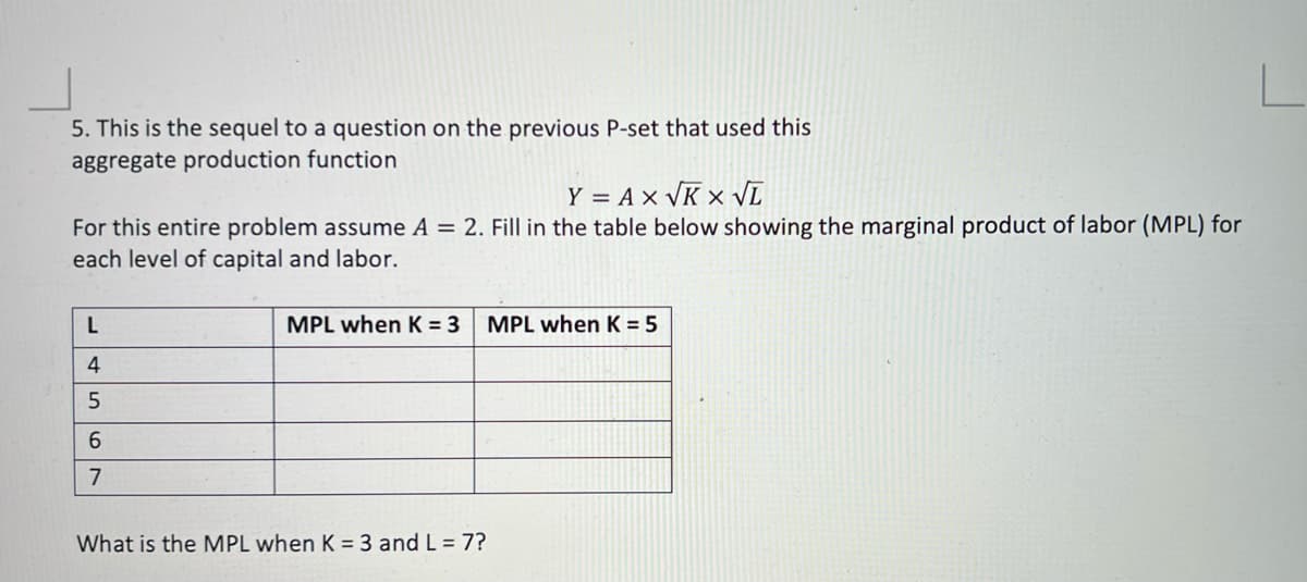 5. This is the sequel to a question on the previous P-set that used this
aggregate production function
Y = A x VK x VL
For this entire problem assume A = 2. Fill in the table below showing the marginal product of labor (MPL) for
each level of capital and labor.
MPL when K = 3
MPL when K = 5
4
6.
7
What is the MPL when K = 3 and L = 7?
