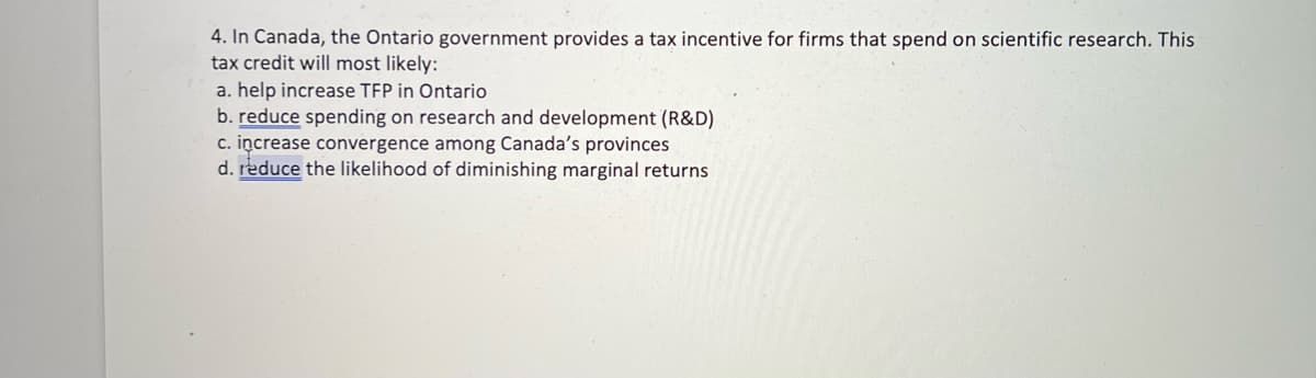4. In Canada, the Ontario government provides a tax incentive for firms that spend on scientific research. This
tax credit will most likely:
a. help increase TFP in Ontario
b. reduce spending on research and development (R&D)
c. increase convergence among Canada's provinces
d. reduce the likelihood of diminishing marginal returns
