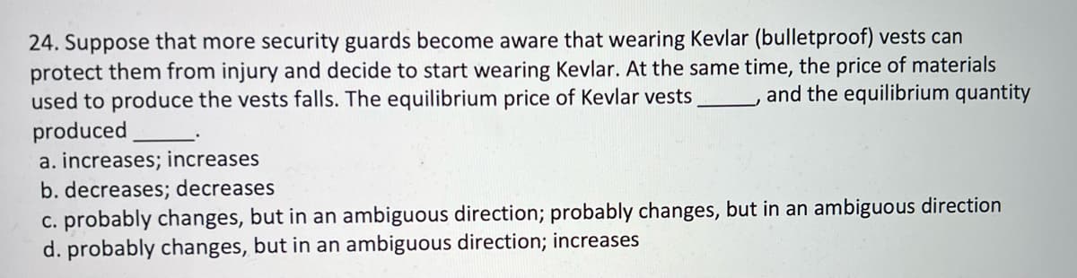 24. Suppose that more security guards become aware that wearing Kevlar (bulletproof) vests can
protect them from injury and decide to start wearing Kevlar. At the same time, the price of materials
used to produce the vests falls. The equilibrium price of Kevlar vests
produced
a. increases; increases
b. decreases; decreases
c. probably changes, but in an ambiguous direction; probably changes, but in an ambiguous direction
d. probably changes, but in an ambiguous direction; increases
and the equilibrium quantity

