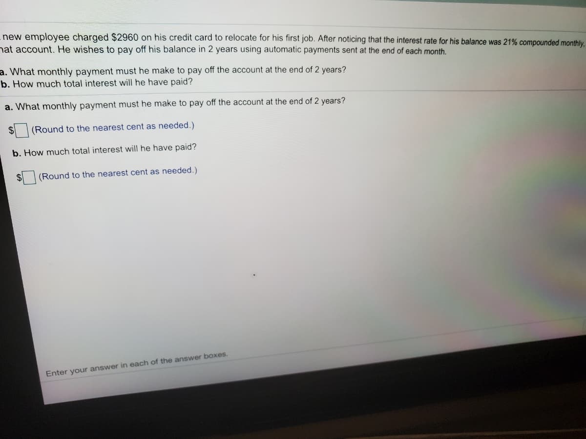 new employee charged $2960 on his credit card to relocate for his first job. After noticing that the interest rate for his balance was 21% compounded monthly.
hat account. He wishes to pay off his balance in 2 years using automatic payments sent at the end of each month.
a. What monthly payment must he make to pay off the account at the end of 2 years?
b. How much total interest will he have paid?
a. What monthly payment must he make to pay off the account at the end of 2 years?
$4
(Round to the nearest cent as needed.)
b. How much total interest will he have paid?
(Round to the nearest cent as needed.)
Enter your answer in each of the answer bOxes.
