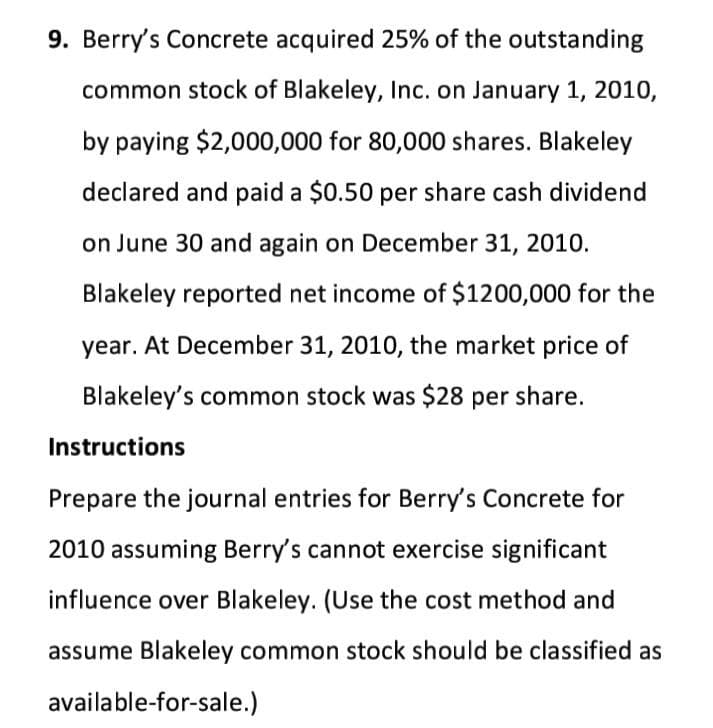 9. Berry's Concrete acquired 25% of the outstanding
common stock of Blakeley, Inc. on January 1, 2010,
by paying $2,000,000 for 80,000 shares. Blakeley
declared and paid a $0.50 per share cash dividend
on June 30 and again on December 31, 2010.
Blakeley reported net income of $1200,000 for the
year. At December 31, 2010, the market price of
Blakeley's common stock was $28 per share.
Instructions
Prepare the journal entries for Berry's Concrete for
2010 assuming Berry's cannot exercise significant
influence over Blakeley. (Use the cost method and
assume Blakeley common stock should be classified as
available-for-sale.)
