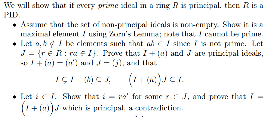 We will show that if every prime ideal in a ring R is principal, then R is a
PID
» Assume that the set of non-principal ideals is non-empty. Show it is a
maximal element I using Zorn's Lemma; note that I cannot be prime
. Let a,b ¢ l be elements such that ał 1 since 1 is not prime. Let
J {r E R : ra E「}. Prove that + (a) and J are principal ideals
so I (a)-(a') and J (j), and that
. Let i E「. Show that i = ra, for some r E J, and prove that
=
I +(a))J which is principal, a contradiction
