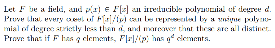 Let F be a field, and p(x) E F[x] an irreducible polynomial of degree od.
Prove that every coset of Flr]/(p) can be represented by a unique polyno-
mial of degree strictly less than d, and moreover that these are all distinct.
Prove that if F has q elements, F[x]/(p) has q elements.
has ql elements.

