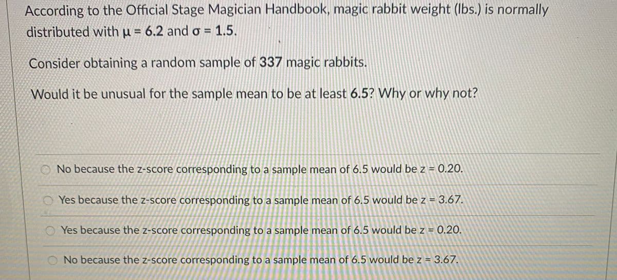 According to the Official Stage Magician Handbook, magic rabbit weight (Ibs.) is normally
distributed with u = 6.2 and o = 1.5.
Consider obtaining a random sample of 337 magic rabbits.
Would it be unusual for the sample mean to be at least 6.5? Why or why not?
O No because the z-score corresponding to a sample mean of 6.5 would be z = 0.20.
O Yes because the z-score corresponding to a sample mean of 6.5 would be z = 3.67.
O Yes because the z-score corresponding to a sample mean of 6.5 would be z = 0.20.
No because the z-score corresponding to a sample mean of 6.5 would be z = 3.67.
