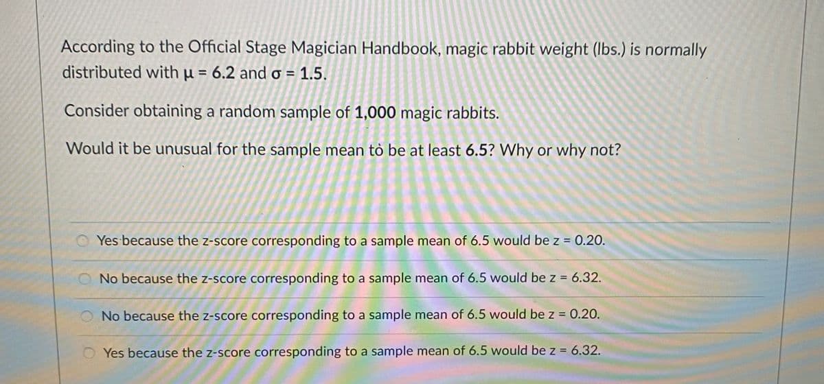 According to the Official Stage Magician Handbook, magic rabbit weight (lbs.) is normally
distributed with µ = 6.2 and o = 1.5.
Consider obtaining a random sample of 1,000 magic rabbits.
Would it be unusual for the sample mean tò be at least 6.5? Why or why not?
O Yes because the z-score corresponding to a sample mean of 6.5 would be z = 0.20.
No because the z-score corresponding to a sample mean of 6.5 would be z = 6.32.
No because the z-score corresponding to a sample mean of 6.5 would be z = 0.20.
O Yes because the z-score corresponding to a sample mean of 6.5 would be z = 6.32.
