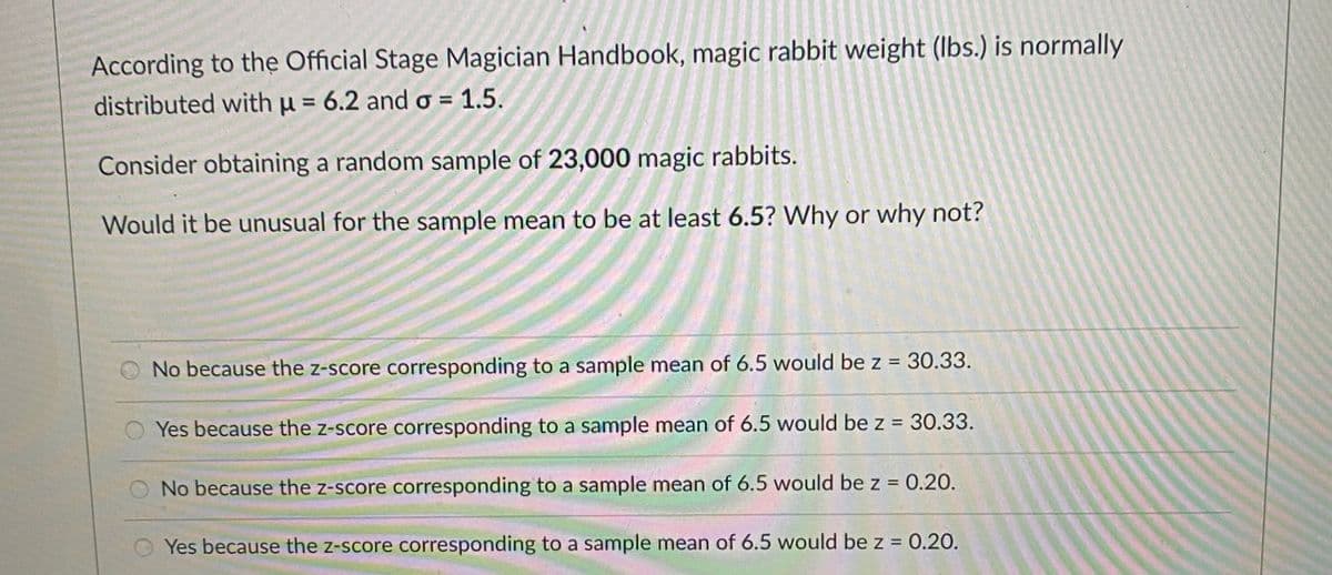 According to thẹ Official Stage Magician Handbook, magic rabbit weight (Ibs.) is normally
distributed with u = 6.2 and o = 1.5.
%3D
Consider obtaining a random sample of 23,000 magic rabbits.
Would it be unusual for the sample mean to be at least 6.5? Why or why not?
No because the z-score corresponding to a sample mean of 6.5 would be z = 30.33.
Yes because the z-score corresponding to a sample mean of 6.5 would be z = 30.33.
No because the z-score corresponding to a sample mean of 6.5 would be z = 0.20.
Yes because the z-score corresponding to a sample mean of 6.5 would be z = 0.20.
