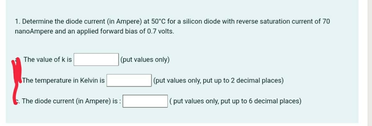 1. Determine the diode current (in Ampere) at 50°C for a silicon diode with reverse saturation current of 70
nanoAmpere and an applied forward bias of 0.7 volts.
The value of k is
(put values only)
The temperature in Kelvin is
|(put values only, put up to 2 decimal places)
The diode current (in Ampere) is :
|(put values only, put up to 6 decimal places)
