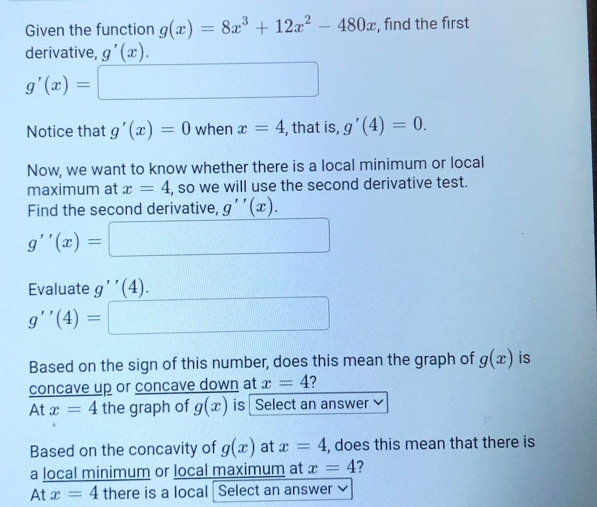 Given the function g(x) = 8x + 12x - 480x, find the first
derivative, g'(x).
%3D
(x),6
Notice that g' (x) = 0 when a = 4, that is, g' (4)3 0.
Now, we want to know whether there is a local minimum or local
maximum at x =
4, so we will use the second derivative test.
Find the second derivative, g''(x).
%3D
Evaluate g''(4).
g''(4) =
%3D
Based on the sign of this number, does this mean the graph of g(x) is
concave up or concave down at x = 4?
At x = 4 the graph of g(x) is Select an answer v
Based on the concavity of g(x) at x = 4, does this mean that there is
a local minimum or local maximum at x
At x
4?
4 there is a local Select an answer v
