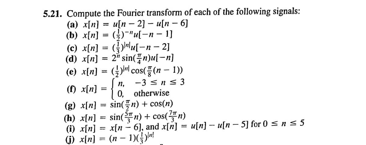 5.21. Compute the Fourier transform of each of the following signals:
(a) x[n]
u[n 2]u[n - 6]
(b) x[n]
(c) x[n] =
(½)¯"u[−n − 1]
()u[-n − 2]
2" sin(n)u[-n]
(d) x[n]
=
(e) x[n] = (½)¹¹¹ cos((n − 1))
(f) x[n]
n, -3 ≤ n ≤ 3
otherwise
0,
(g) x[n]
sin(n) + cos(n)
(h) x[n] = sin(³n) + cos(n)
—
-
-
(i) x[n] = x[n − 6], and x[n] = u[n] − u[n − 5] for 0 ≤ n ≤ 5
(j) _x[n] = (n − 1)({})"}
=
=
=
{
-