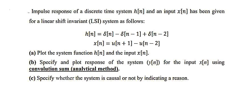 .. Impulse response of a discrete time system h[n] and an input x[n] has been given
for a linear shift invariant (LSI) system as follows:
h[n]: =
8[n] [n 1] + [n - 2]
x[n]u[n+ 1] - u[n-2]
(a) Plot the system function h[n] and the input x[n].
(b) Specify and plot response of the system (y[n]) for the input x[n] using
convolution sum (analytical method).
(c) Specify whether the system is causal or not by indicating a reason.