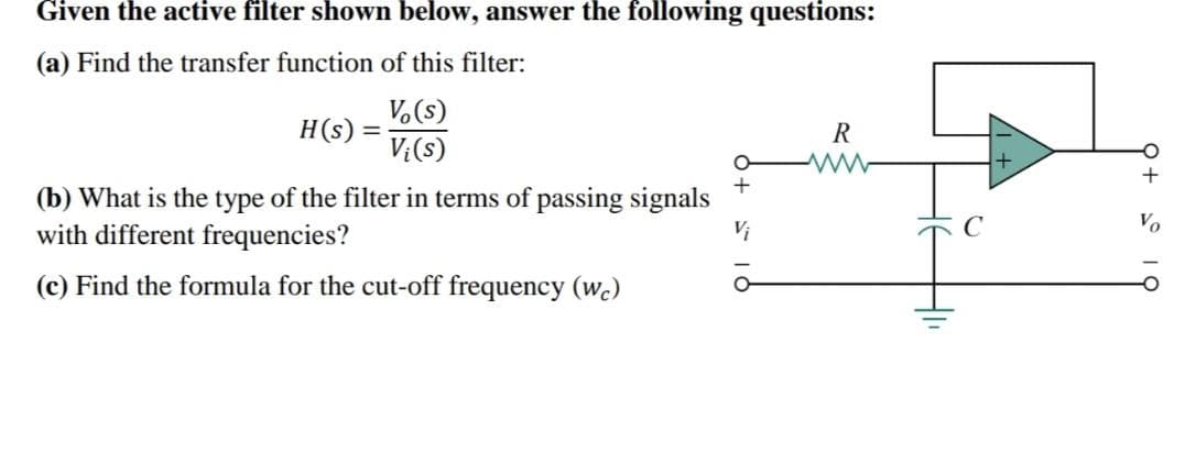 Given the active filter shown below, answer the following questions:
(a) Find the transfer function of this filter:
Vo(s)
Vi(s)
H(s) =
(b) What is the type of the filter in terms of passing signals
with different frequencies?
(c) Find the formula for the cut-off frequency (wc)
R
C
+