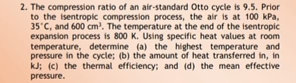 2. The compression ratio of an air-standard Otto cycle is 9.5. Prior
to the isentropic compression process, the air is at 100 kPa,
35°C, and 600 cm. The temperature at the end of the isentropic
expansion process is 800 K. Using specific heat values at room
temperature, determine (a) the highest temperature and
pressure in the cycle; (b) the amount of heat transferred in, in
kJ; (c) the thermal efficiency; and (d) the mean effective
pressure.
