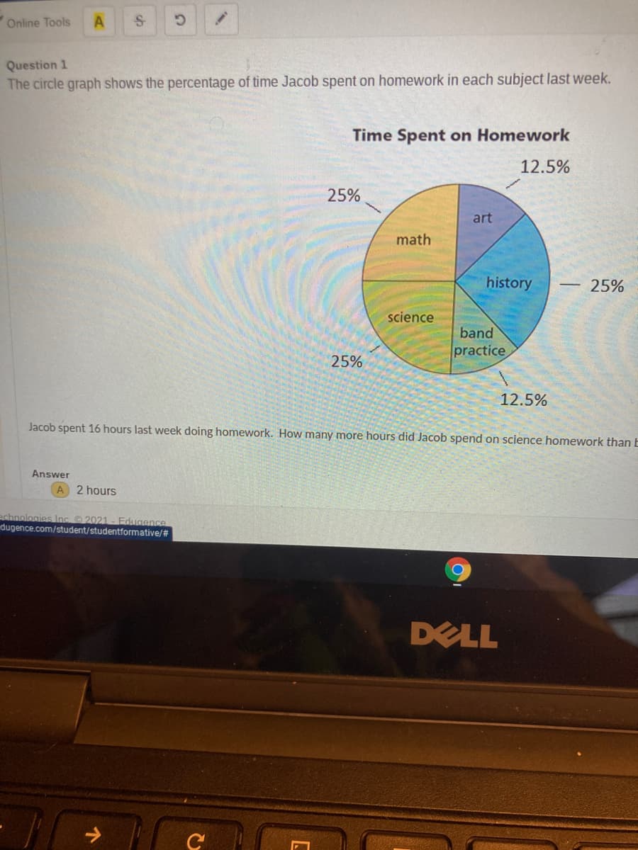 Online Tools
Question 1
The circle graph shows the percentage of time Jacob spent on homework in each subject last week.
Time Spent on Homework
12.5%
25%
art
math
history
25%
science
band
practice
25%
12.5%
Jacob spent 16 hours last week doing homework. How many more hours did Jacob spend on science homework than E
Answer
A 2 hours
echnologies Inc 2021- Edugence
dugence.com/student/studentformative/#
DELL
