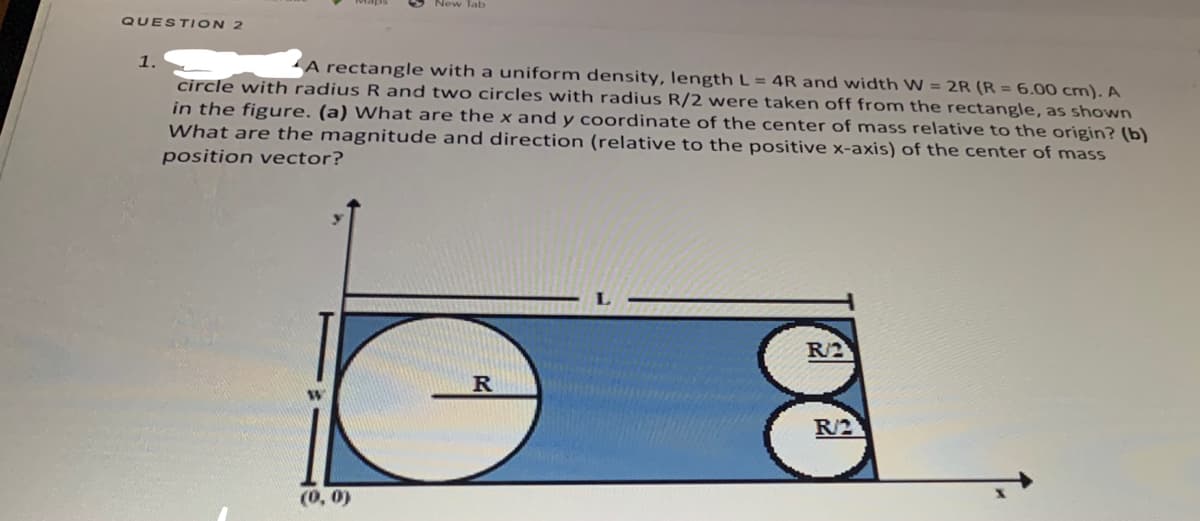 Tab
QUEST ION 2
1.
A rectangle with a uniform density, length L = 4R and width W = 2R (R = 6.00 cm). A
circle with radius R and two circles with radius R/2 were taken off from the rectangle, as showwn
in the figure. (a) What are the x and y coordinate of the center of mass relative to the origin? (b)
What are the magnitude and direction (relative to the positive x-axis) of the center of mass
position vector?
R/2
R/2
(0, 0)
