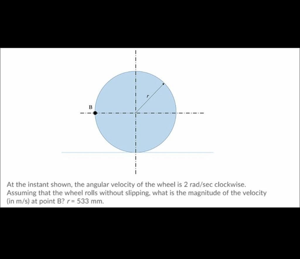 At the instant shown, the angular velocity of the wheel is 2 rad/sec clockwise.
Assuming that the wheel rolls without slipping, what is the magnitude of the velocity
(in m/s) at point B? r = 533 mm.
