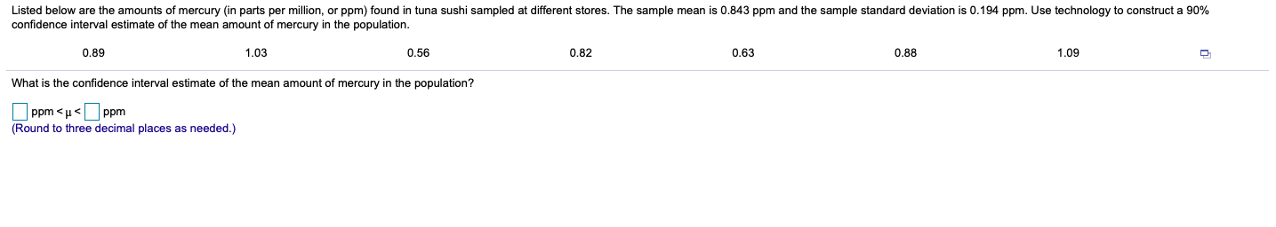 Listed below are the amounts of mercury (in parts per million, or ppm) found in tuna sushi sampled at different stores. The sample mean is 0.843 ppm and the sample standard deviation is 0.194 ppm. Use technology to construct a 90%
confidence interval estimate of the mean amount of mercury in the population.
0.89
1,03
0.56
0.82
0.63
0.88
1,09
What is the confidence interval estimate
f the mean amount of mercury in the population?
Ppm < u<Ppm
(Round to three decimal places as needed.)
