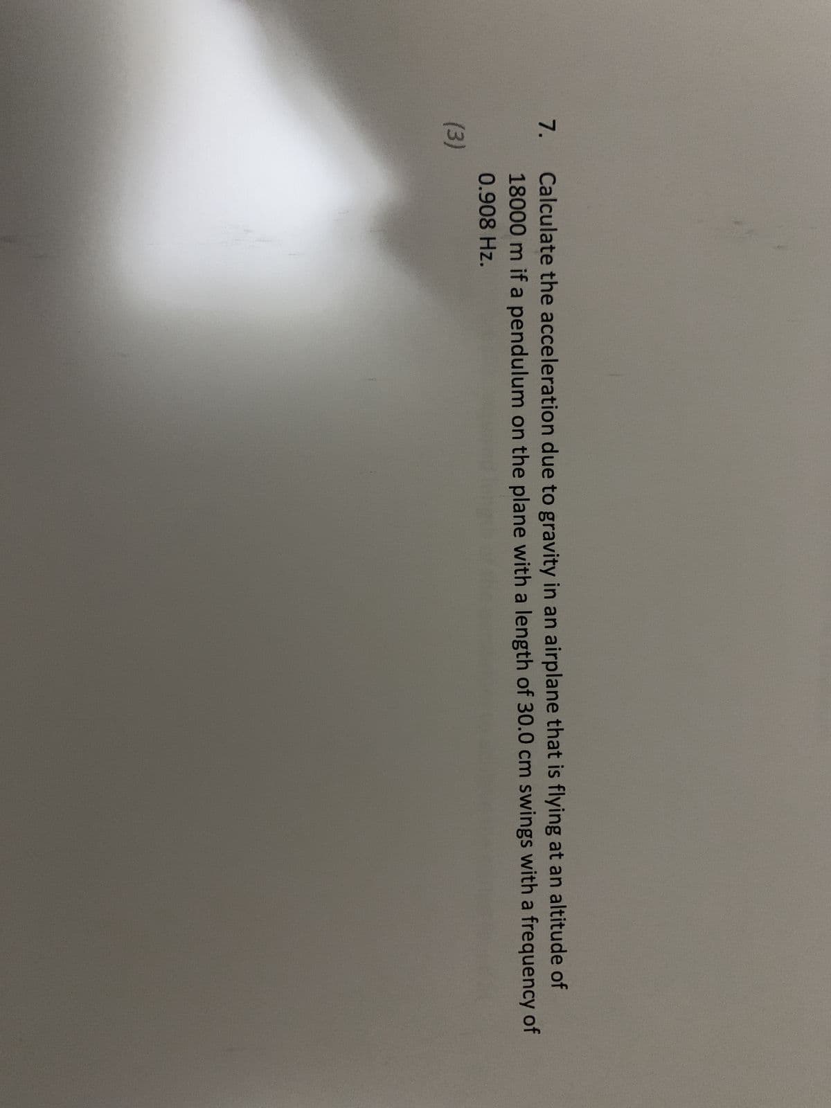 7.
(3)
Calculate the acceleration due to gravity in an airplane that is flying at an altitude of
18000 m if a pendulum on the plane with a length of 30.0 cm swings with a frequency of
0.908 Hz.