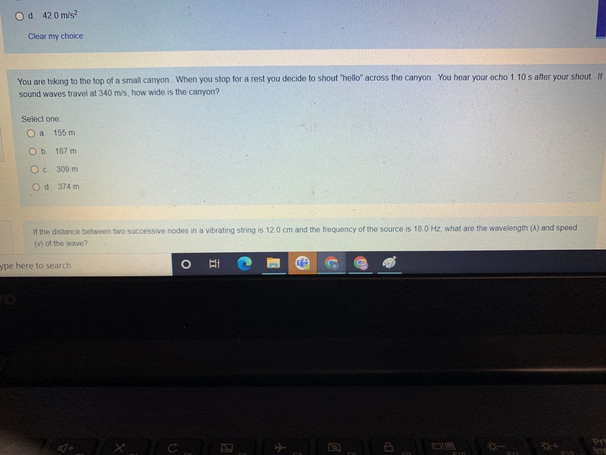 O d. 42.0 m/s²
Clear my choice
You are hiking to the top of a small canyon. When you stop for a rest you decide to shout "hello" across the canyon. You hear your echo 1.10 s after your shout. If
sound waves travel at 340 m/s, how wide is the canyon?
Select one:
O a. 155 m
O b. 187 m
O c. 309 m
O d. 374 m
If the distance between two successive nodes in a vibrating string is 12.0 cm and the frequency of the source is 18.0 Hz, what are the wavelength (A) and speed
(v) of the wave?
ype here to search
4+
* 1/c
O
团
[
ने
Ô
CA
*-
Pr