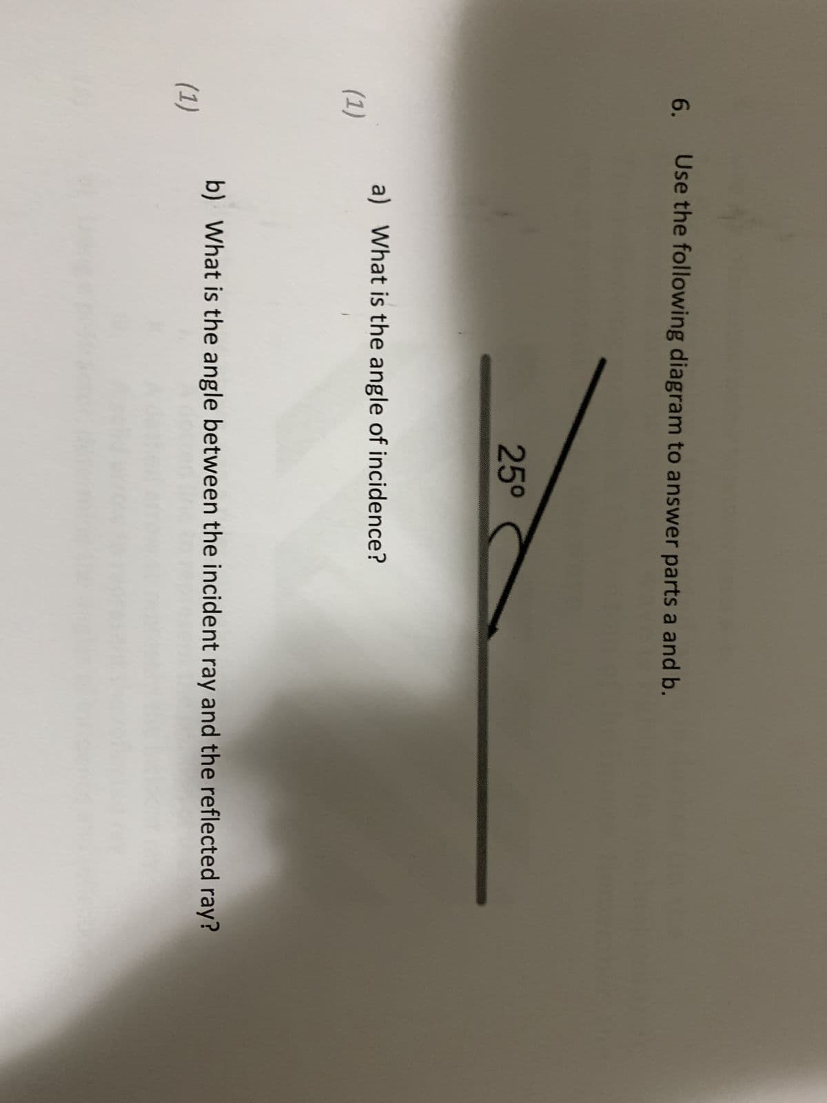 6.
(1)
(1)
Use the following diagram to answer parts a and b.
25⁰
a) What is the angle of incidence?
b) What is the angle between the incident ray and the reflected ray?