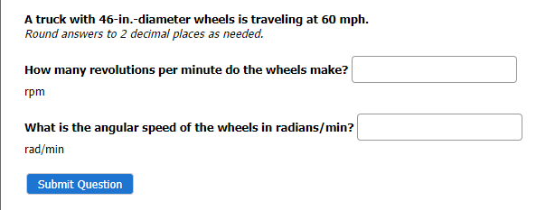 A truck with 46-in.-diameter wheels is traveling at 60 mph.
Round answers to 2 decimal places as needed.
How many revolutions per minute do the wheels make?
rpm
What is the angular speed of the wheels in radians/min?
rad/min
Submit Question