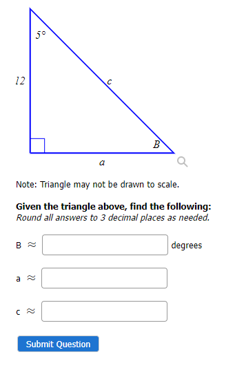 12
5°
B
Note: Triangle may not be drawn to scale.
Given the triangle above, find the following:
Round all answers to 3 decimal places as needed.
degrees
a ≈
C
Submit Question
B