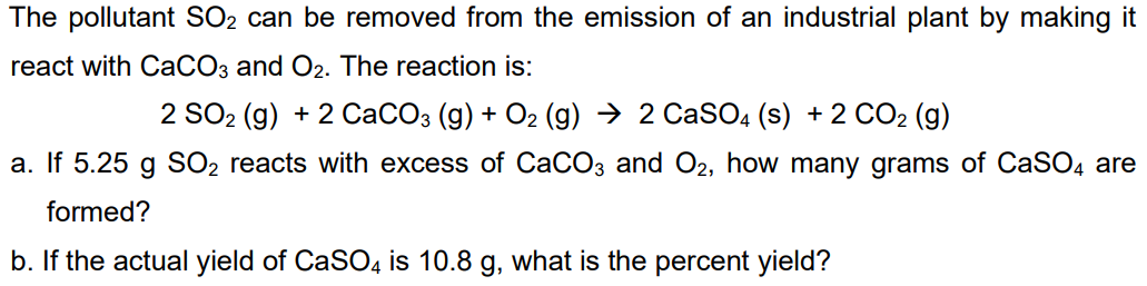 The pollutant SO2 can be removed from the emission of an industrial plant by making it
react with CaCO3 and O2. The reaction is:
2 SO2 (g) + 2 CaCO3 (g) + O2 (g) → 2 CaSO4 (s) + 2 CO2 (g)
a. If 5.25 g SO2 reacts with excess of CaCO3 and O2, how many grams of CaSO4 are
formed?
b. If the actual yield of CaSO4 is 10.8 g, what is the percent yield?
