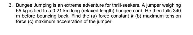 3. Bungee Jumping is an extreme adventure for thrill-seekers. A jumper weighing
65-kg is tied to a 0.21 km long (relaxed length) bungee cord. He then falls 340
m before bouncing back. Find the (a) force constant k (b) maximum tension
force (c) maximum acceleration of the jumper.

