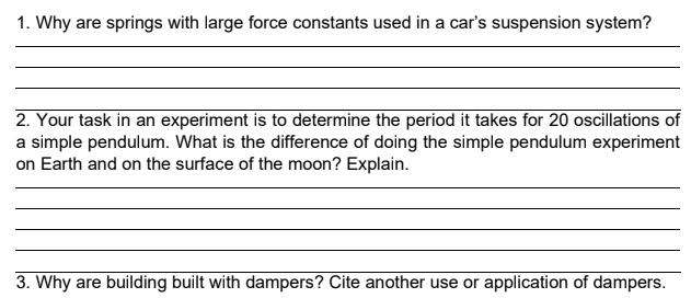 1. Why are springs with large force constants used in a car's suspension system?
2. Your task in an experiment is to determine the period it takes for 20 oscillations of
a simple pendulum. What is the difference of doing the simple pendulum experiment
on Earth and on the surface of the moon? Explain.
3. Why are building built with dampers? Cite another use or application of dampers.
