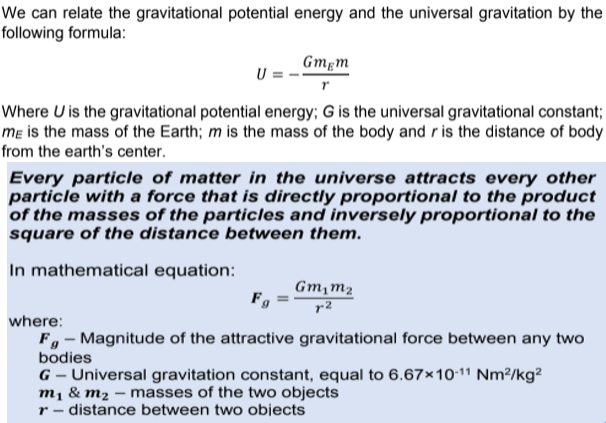 We can relate the gravitational potential energy and the universal gravitation by the
following formula:
Gmgm
Where U is the gravitational potential energy; G is the universal gravitational constant;
mɛ is the mass of the Earth; m is the mass of the body and r is the distance of body
from the earth's center.
Every particle of matter in the universe attracts every other
particle with a force that is directly proportional to the product
of the masses of the particles and inversely proportional to the
square of the distance between them.
In mathematical equation:
Gm,m2
where:
F, - Magnitude of the attractive gravitational force between any two
bodies
G – Universal gravitation constant, equal to 6.67×10-11 Nm²/kg?
m1 & m2 – masses of the two objects
r - distance between two objects
