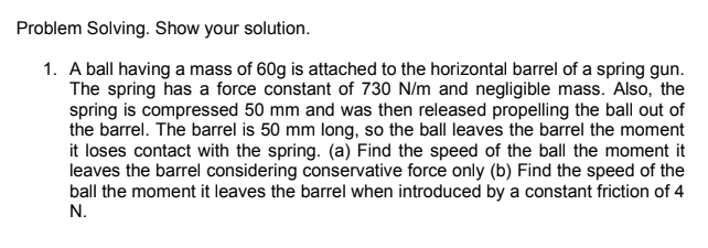 Problem Solving. Show your solution.
1. A ball having a mass of 60g is attached to the horizontal barrel of a spring gun.
The spring has a force constant of 730 N/m and negligible mass. Also, the
spring is compressed 50 mm and was then released propelling the ball out of
the barrel. The barrel is 50 mm long, so the ball leaves the barrel the moment
it loses contact with the spring. (a) Find the speed of the ball the moment it
leaves the barrel considering conservative force only (b) Find the speed of the
ball the moment it leaves the barrel when introduced by a constant friction of 4
N.

